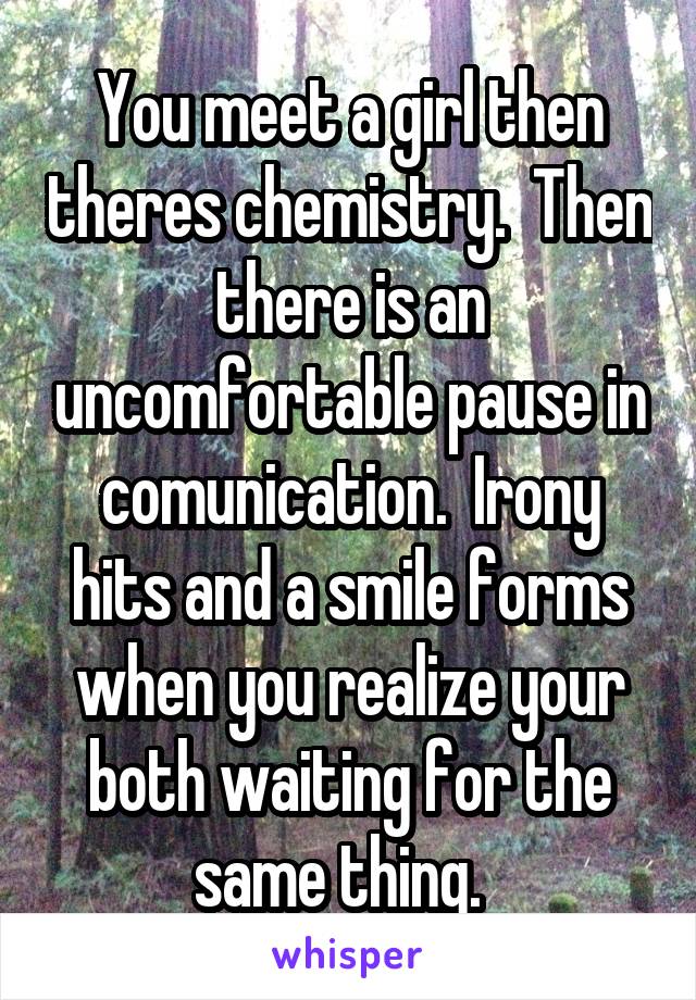 You meet a girl then theres chemistry.  Then there is an uncomfortable pause in comunication.  Irony hits and a smile forms when you realize your both waiting for the same thing.  