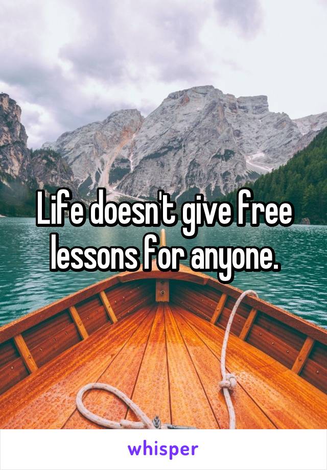 Life doesn't give free lessons for anyone.