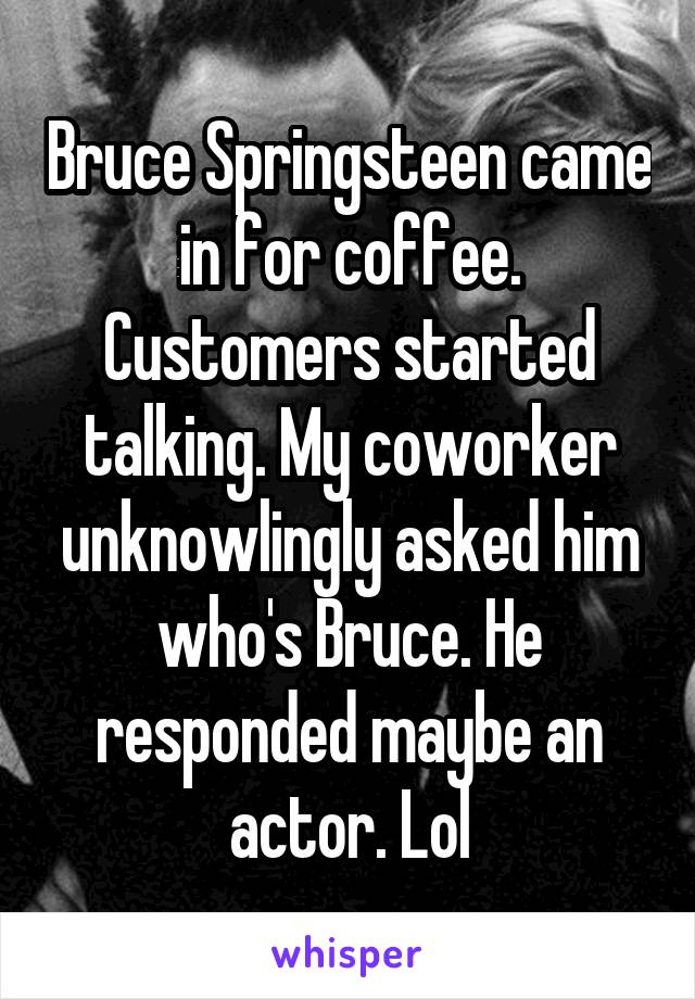 Bruce Springsteen came in for coffee. Customers started talking. My coworker unknowlingly asked him who's Bruce. He responded maybe an actor. Lol