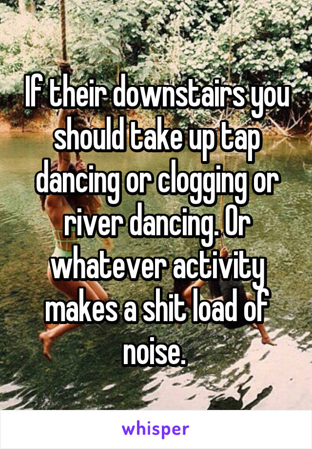 If their downstairs you should take up tap dancing or clogging or river dancing. Or whatever activity makes a shit load of noise. 