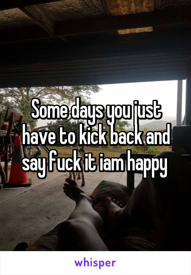 Some days you just have to kick back and say fuck it iam happy 