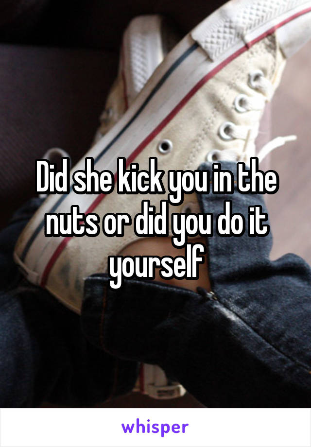 Did she kick you in the nuts or did you do it yourself