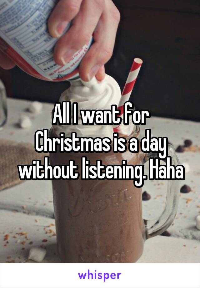 All I want for Christmas is a day without listening. Haha