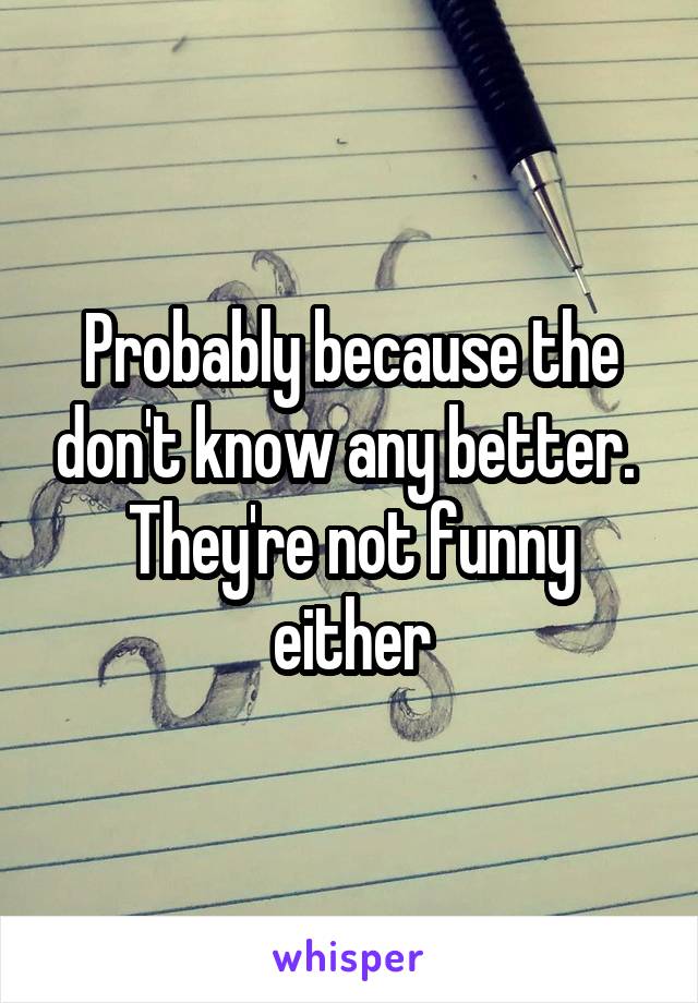 Probably because the don't know any better. 
They're not funny either