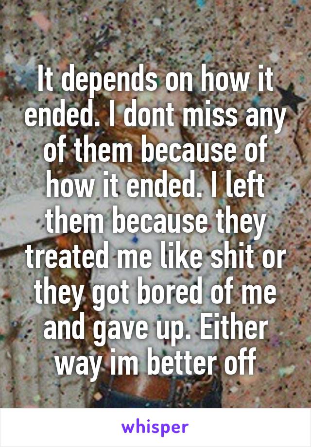 It depends on how it ended. I dont miss any of them because of how it ended. I left them because they treated me like shit or they got bored of me and gave up. Either way im better off