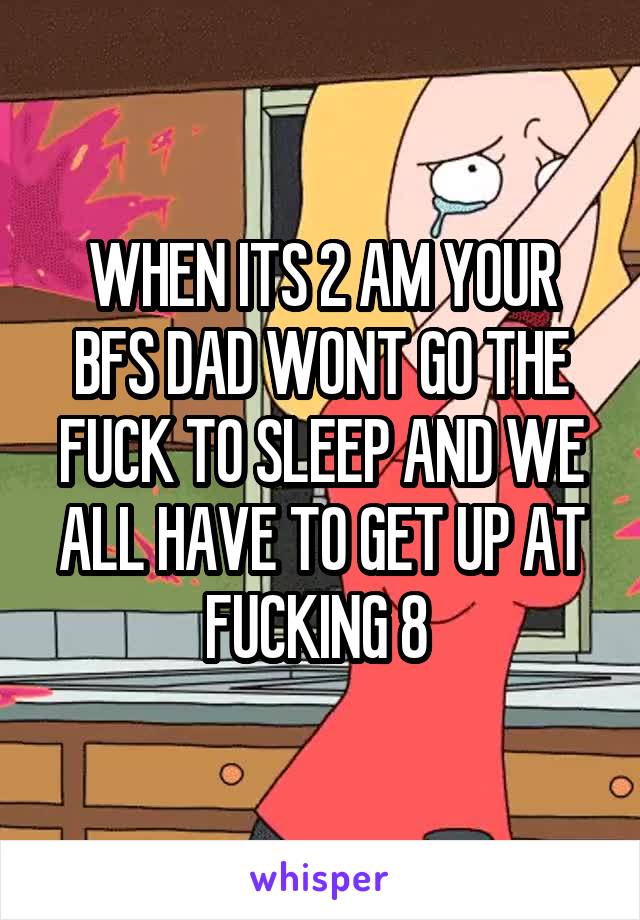 WHEN ITS 2 AM YOUR BFS DAD WONT GO THE FUCK TO SLEEP AND WE ALL HAVE TO GET UP AT FUCKING 8 