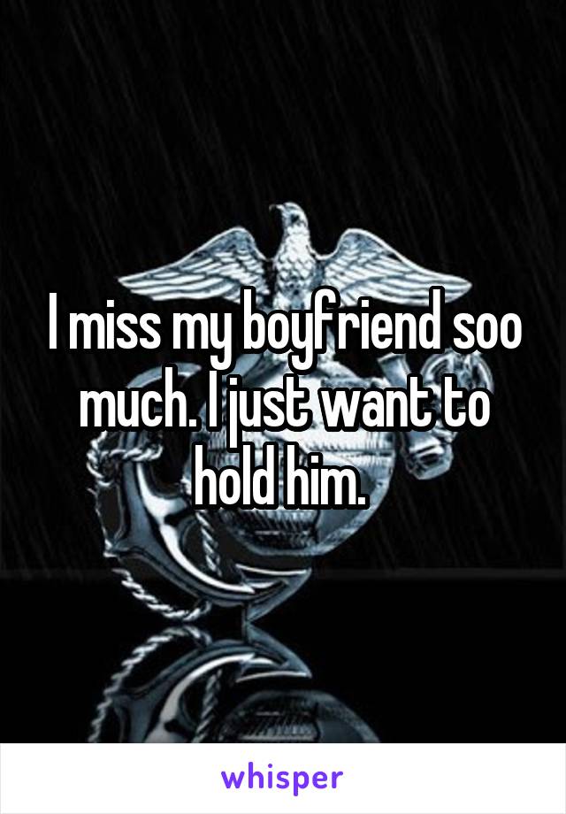I miss my boyfriend soo much. I just want to hold him. 