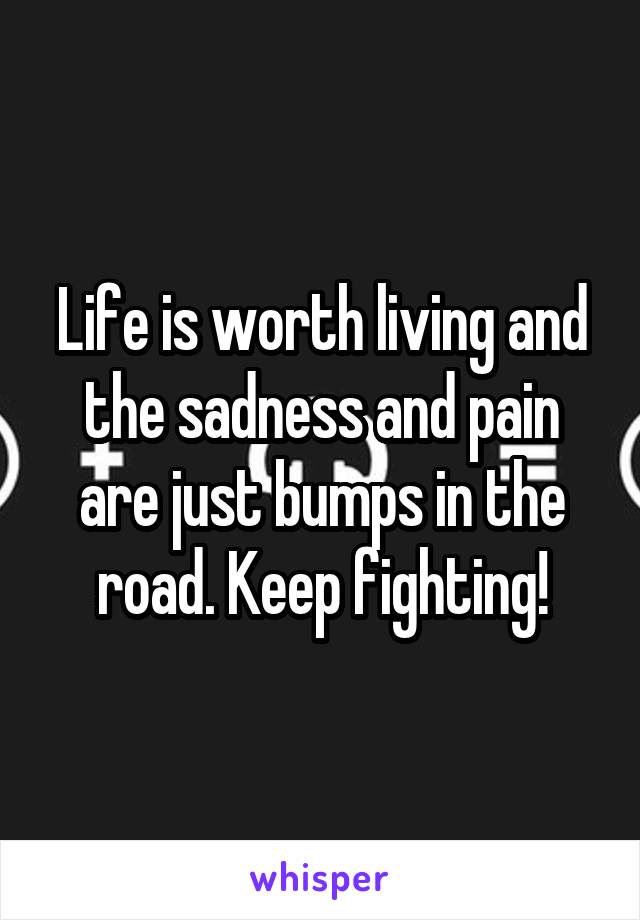 Life is worth living and the sadness and pain are just bumps in the road. Keep fighting!