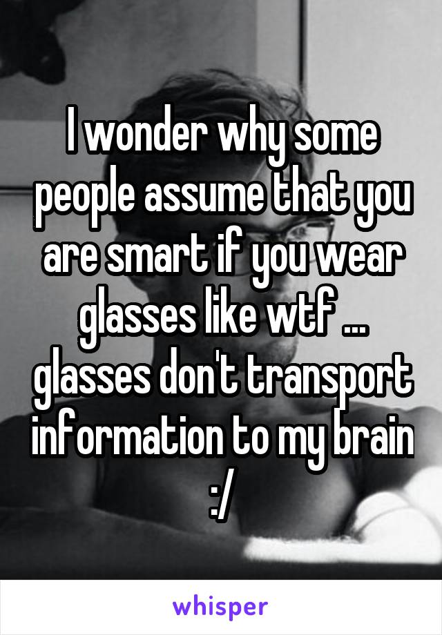 I wonder why some people assume that you are smart if you wear glasses like wtf ... glasses don't transport information to my brain :/