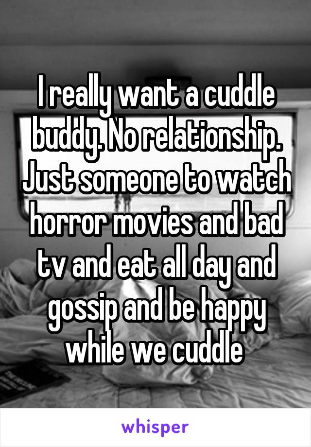 I really want a cuddle buddy. No relationship. Just someone to watch horror movies and bad tv and eat all day and gossip and be happy while we cuddle 