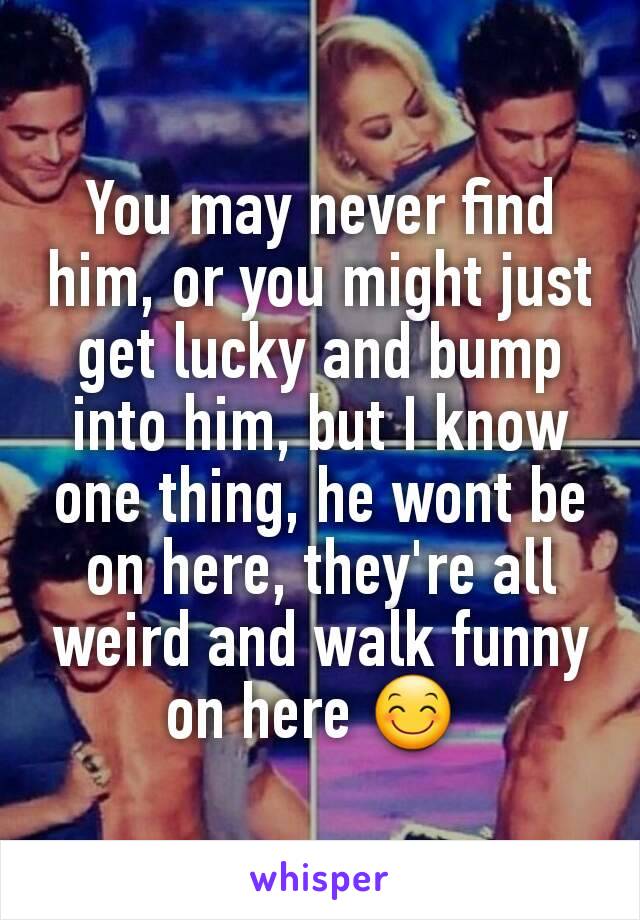 You may never find him, or you might just get lucky and bump into him, but I know one thing, he wont be on here, they're all weird and walk funny on here 😊 