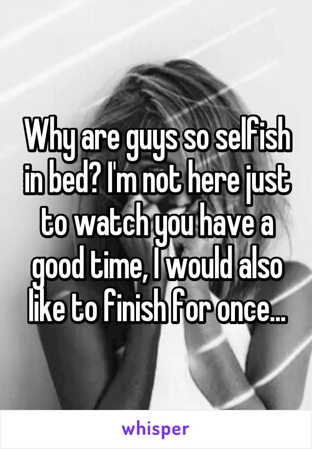 Why are guys so selfish in bed? I'm not here just to watch you have a good time, I would also like to finish for once...