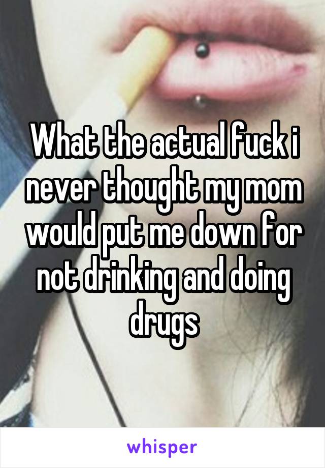 What the actual fuck i never thought my mom would put me down for not drinking and doing drugs