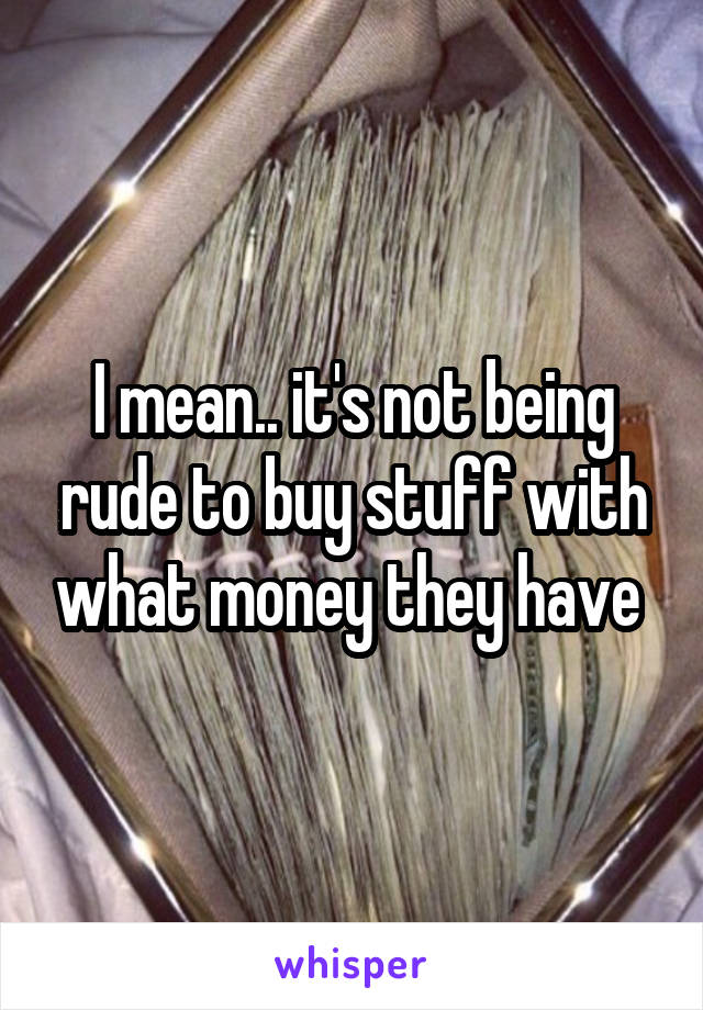 I mean.. it's not being rude to buy stuff with what money they have 