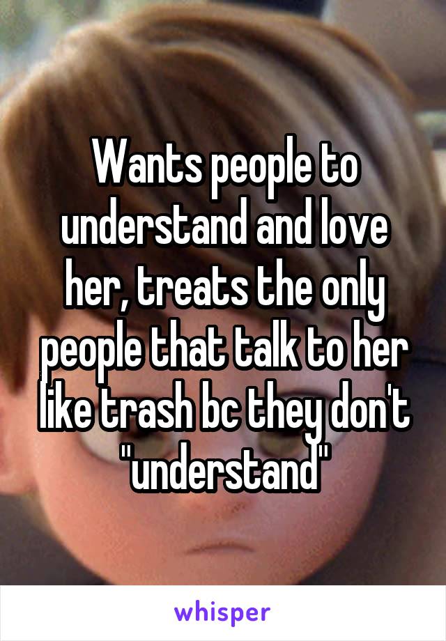 Wants people to understand and love her, treats the only people that talk to her like trash bc they don't "understand"