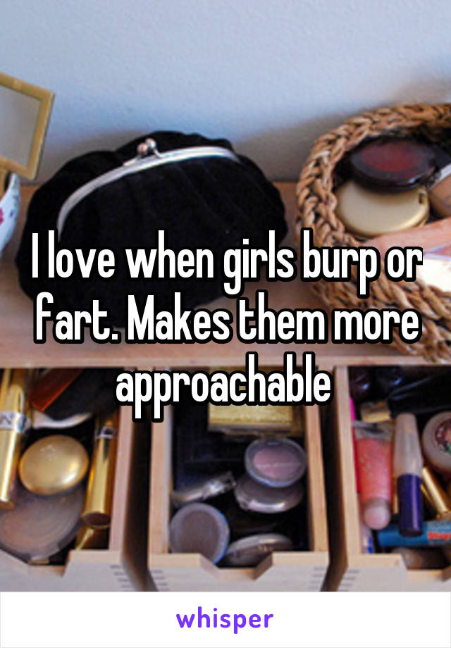 I love when girls burp or fart. Makes them more approachable 