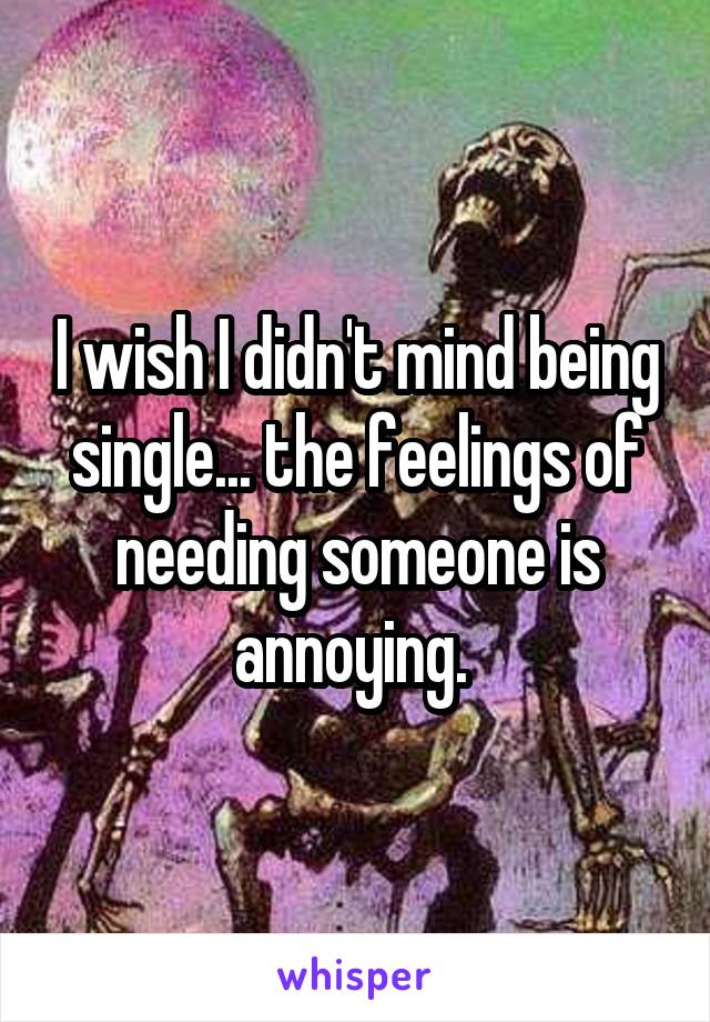 I wish I didn't mind being single... the feelings of needing someone is annoying. 