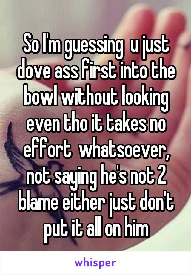 So I'm guessing  u just dove ass first into the bowl without looking even tho it takes no effort  whatsoever, not saying he's not 2 blame either just don't put it all on him