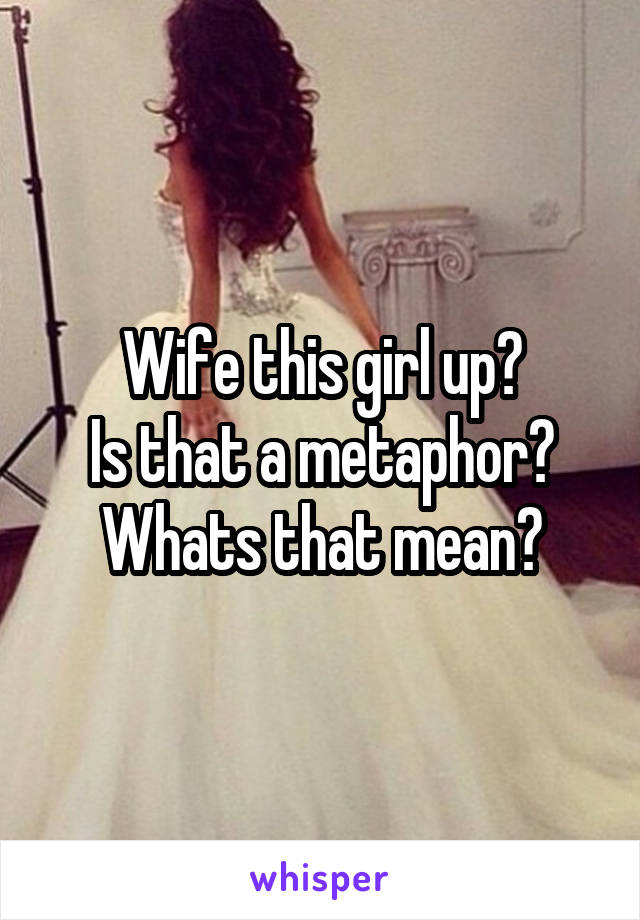 Wife this girl up?
Is that a metaphor?
Whats that mean?