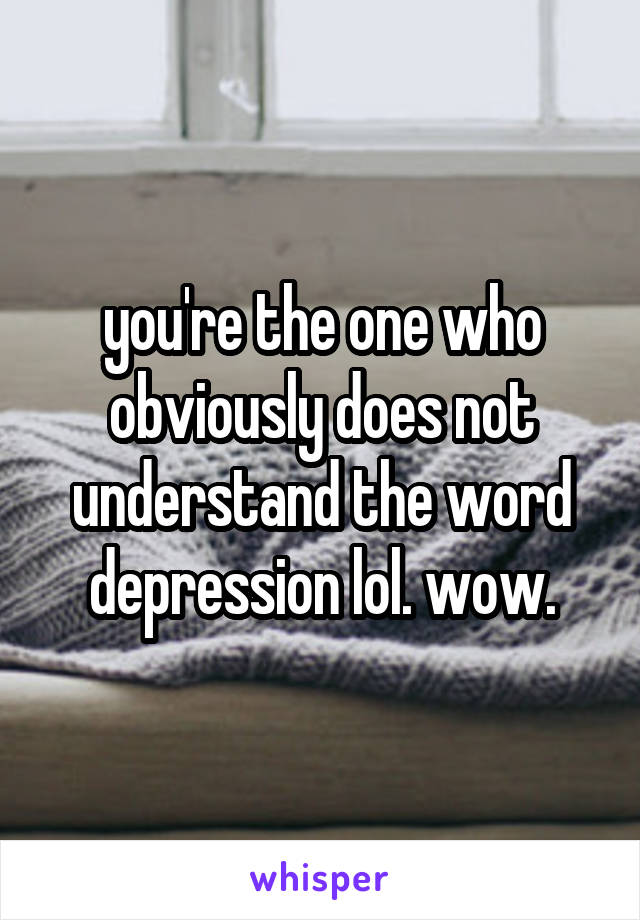 you're the one who obviously does not understand the word depression lol. wow.