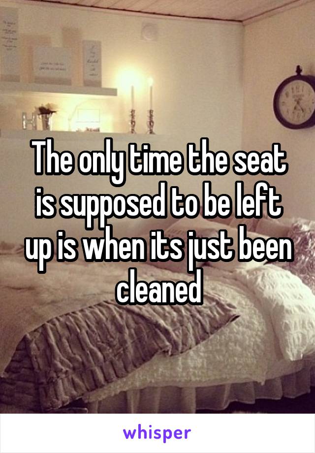 The only time the seat is supposed to be left up is when its just been cleaned