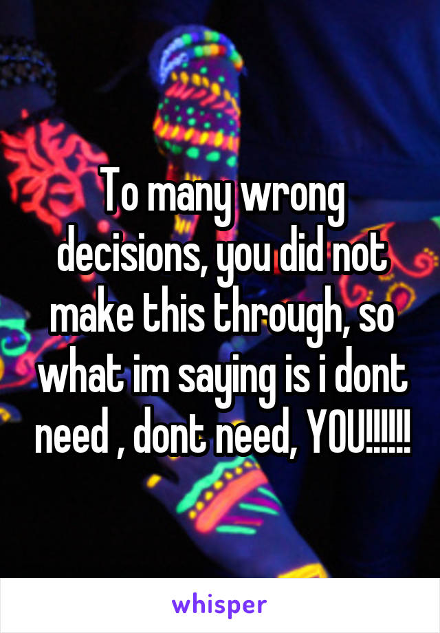 To many wrong decisions, you did not make this through, so what im saying is i dont need , dont need, YOU!!!!!!