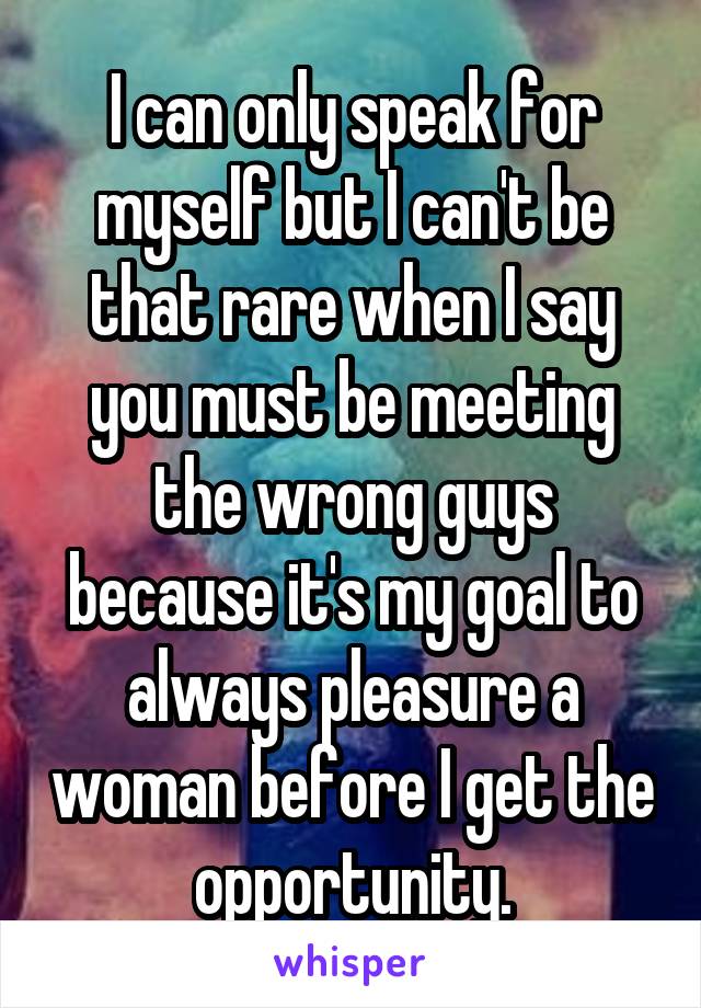 I can only speak for myself but I can't be that rare when I say you must be meeting the wrong guys because it's my goal to always pleasure a woman before I get the opportunity.