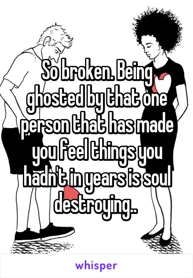 So broken. Being ghosted by that one person that has made you feel things you hadn't in years is soul destroying.. 
