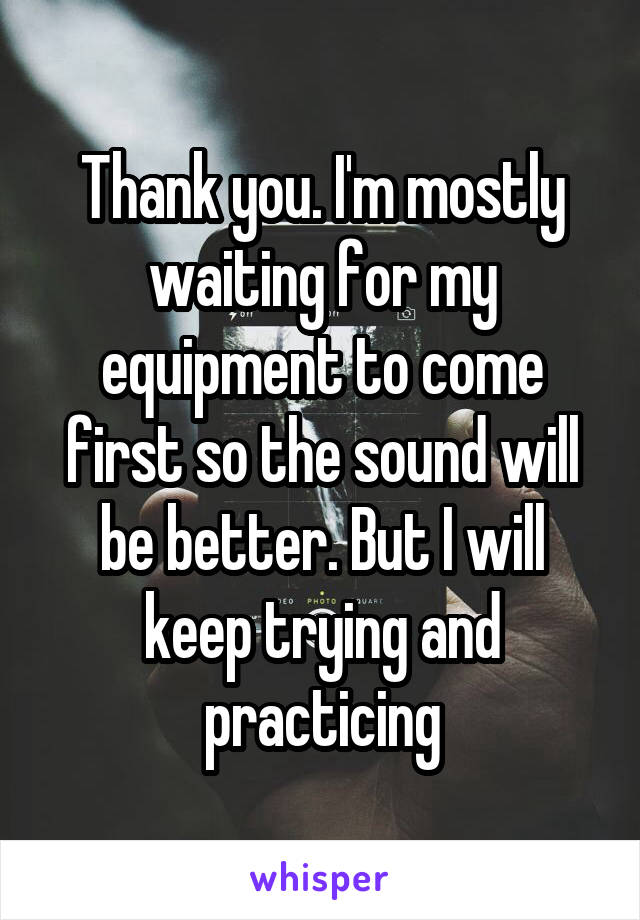 Thank you. I'm mostly waiting for my equipment to come first so the sound will be better. But I will keep trying and practicing