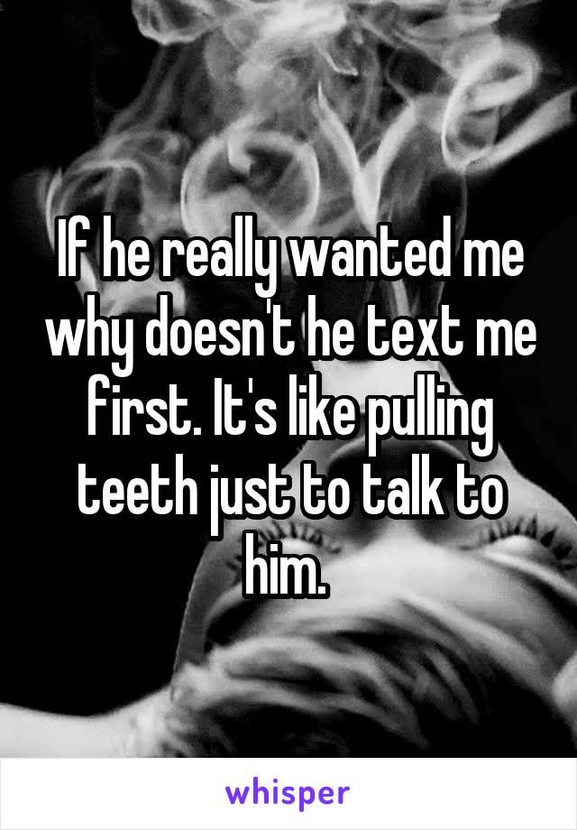 If he really wanted me why doesn't he text me first. It's like pulling teeth just to talk to him. 