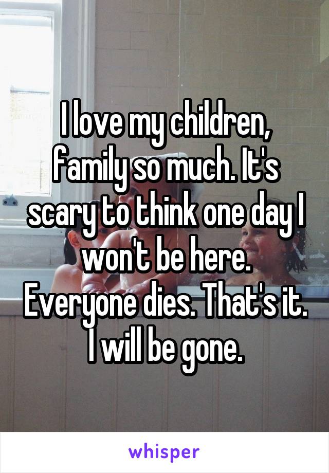 I love my children, family so much. It's scary to think one day I won't be here. Everyone dies. That's it. I will be gone.
