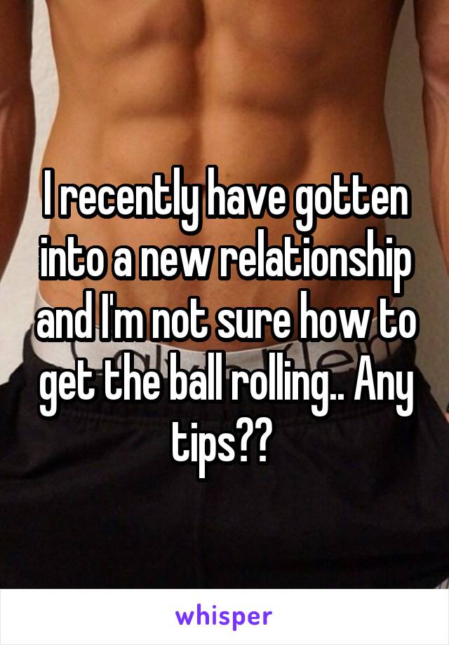 I recently have gotten into a new relationship and I'm not sure how to get the ball rolling.. Any tips?? 
