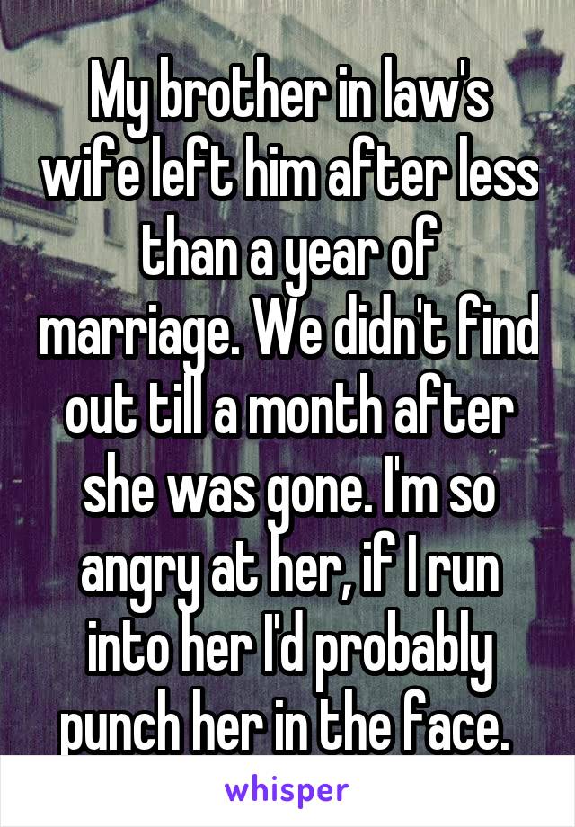 My brother in law's wife left him after less than a year of marriage. We didn't find out till a month after she was gone. I'm so angry at her, if I run into her I'd probably punch her in the face. 