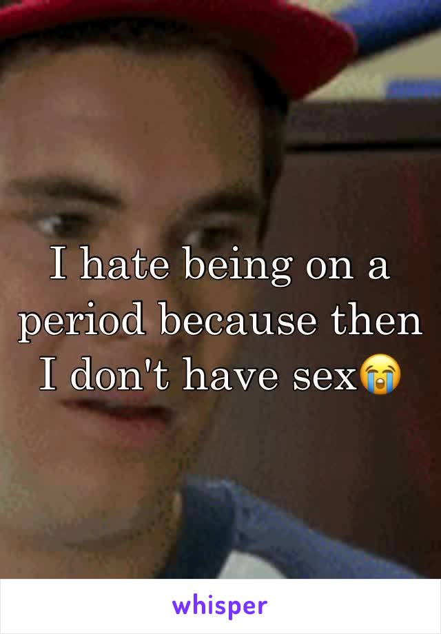 I hate being on a period because then I don't have sex😭
