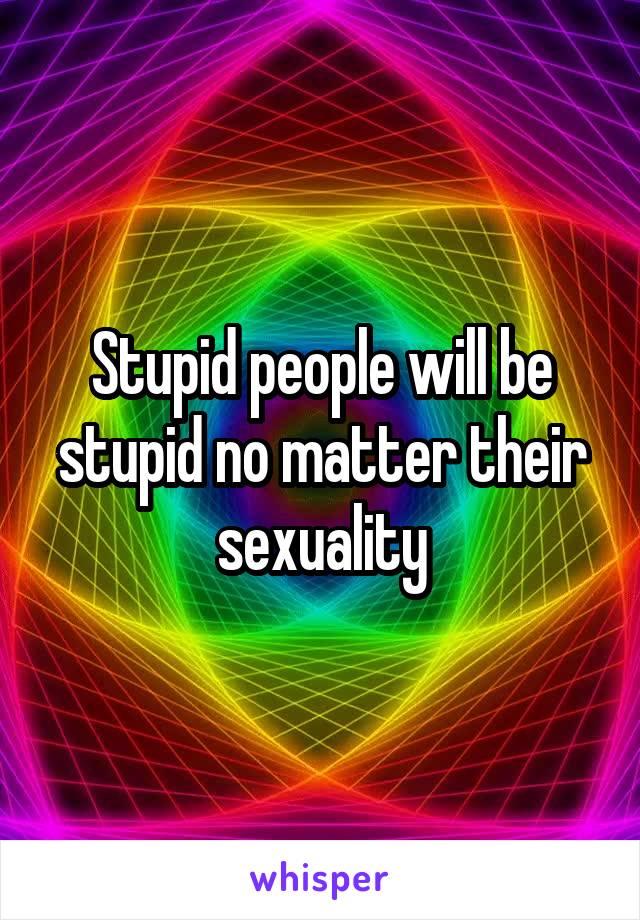 Stupid people will be stupid no matter their sexuality