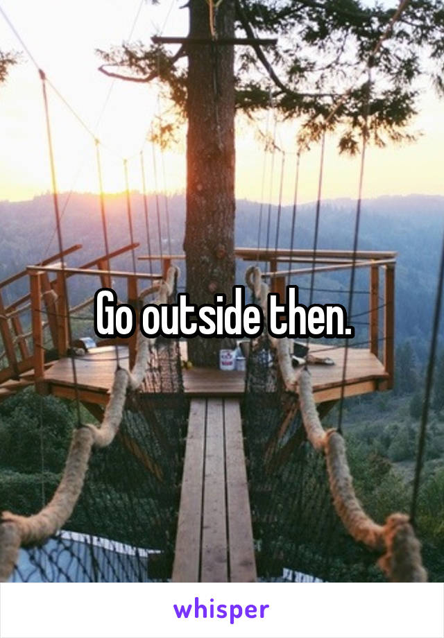 Go outside then.