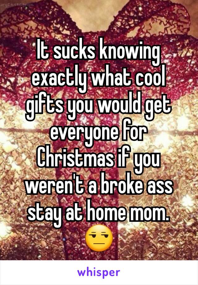 It sucks knowing exactly what cool gifts you would get everyone for Christmas if you weren't a broke ass stay at home mom. 😒