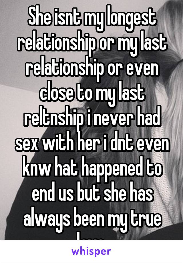 She isnt my longest relationship or my last relationship or even close to my last reltnship i never had sex with her i dnt even knw hat happened to end us but she has always been my true love.