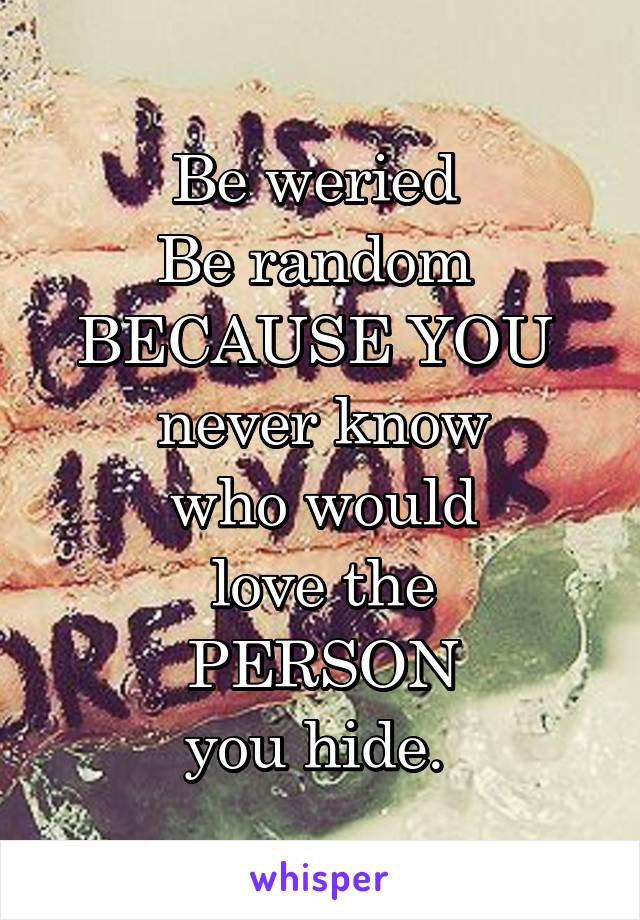 Be weried 
Be random 
BECAUSE YOU 
never know
 who would 
love the
 PERSON 
you hide. 