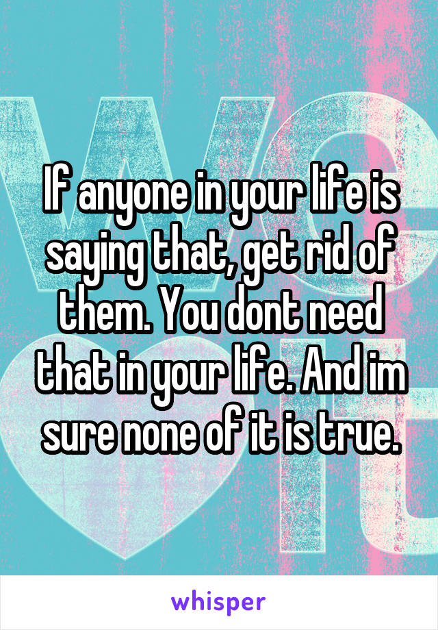 If anyone in your life is saying that, get rid of them. You dont need that in your life. And im sure none of it is true.