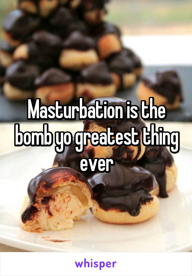 Masturbation is the bomb yo greatest thing ever