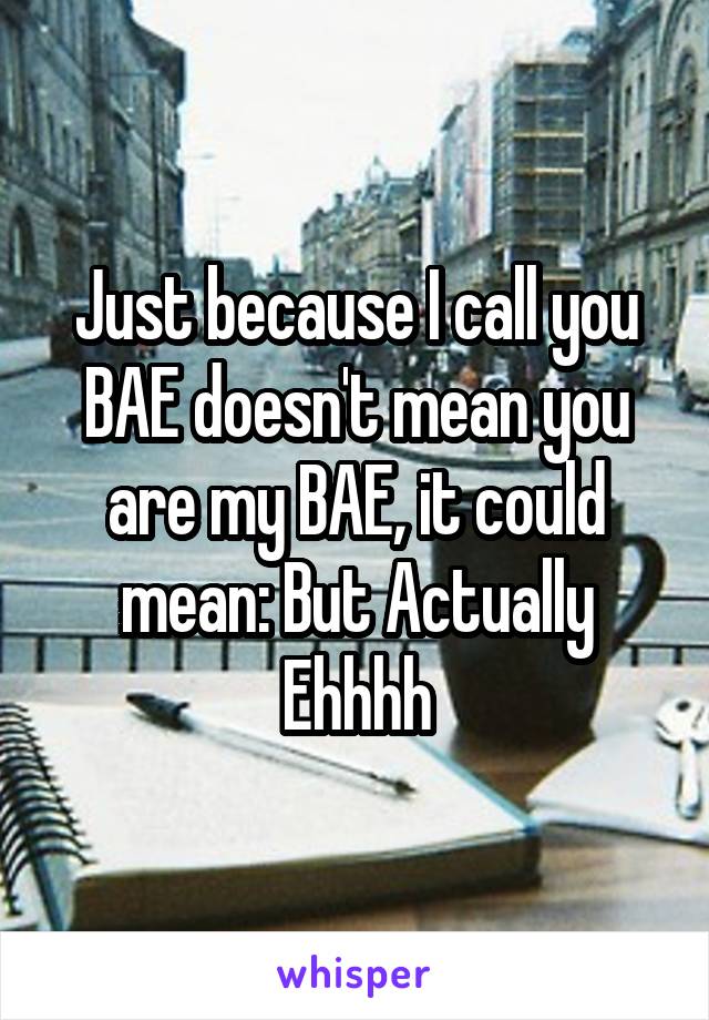 Just because I call you BAE doesn't mean you are my BAE, it could mean: But Actually Ehhhh