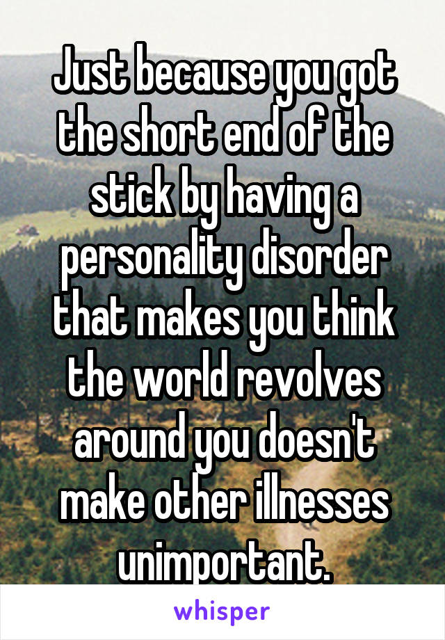 Just because you got the short end of the stick by having a personality disorder that makes you think the world revolves around you doesn't make other illnesses unimportant.