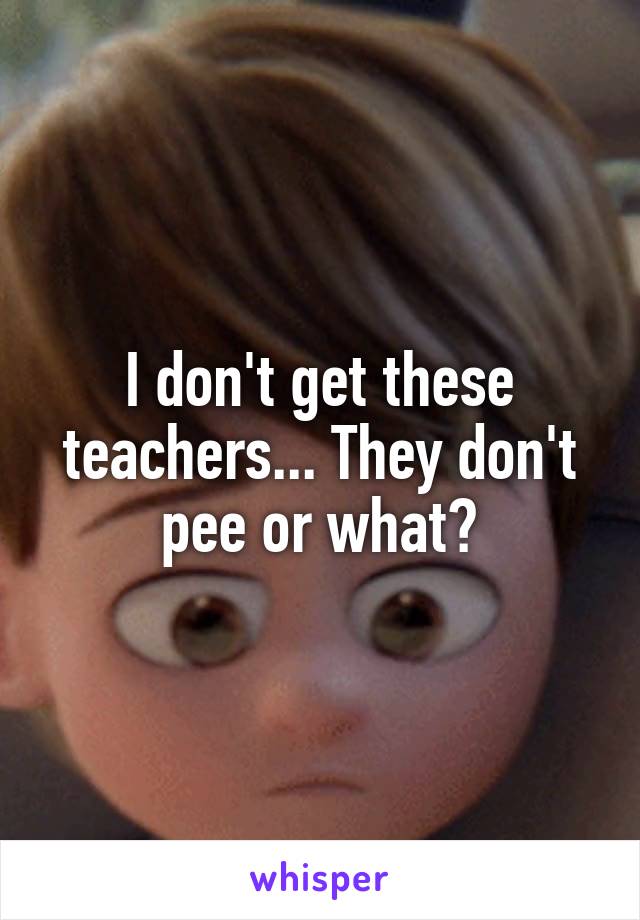 I don't get these teachers... They don't pee or what?