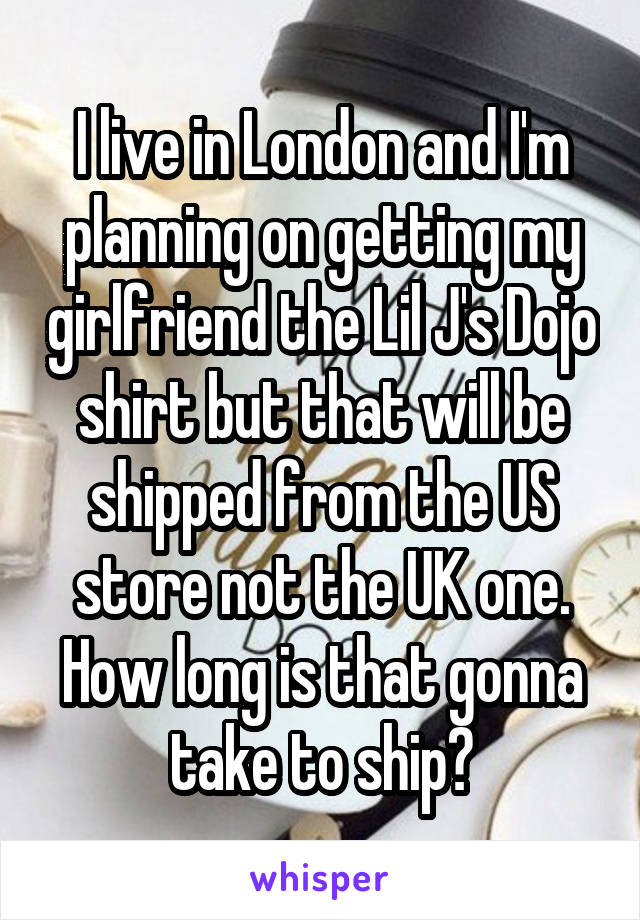 I live in London and I'm planning on getting my girlfriend the Lil J's Dojo shirt but that will be shipped from the US store not the UK one. How long is that gonna take to ship?