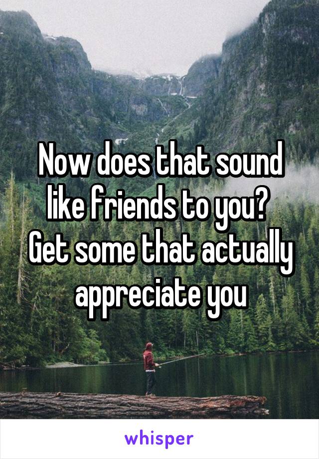 Now does that sound like friends to you? 
Get some that actually appreciate you