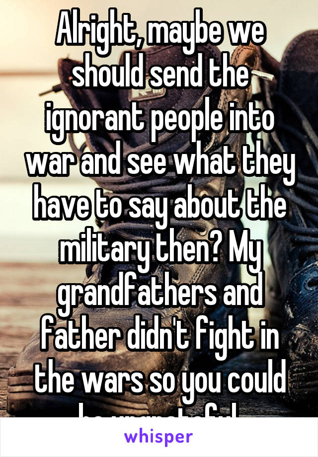 Alright, maybe we should send the ignorant people into war and see what they have to say about the military then? My grandfathers and father didn't fight in the wars so you could be ungrateful.