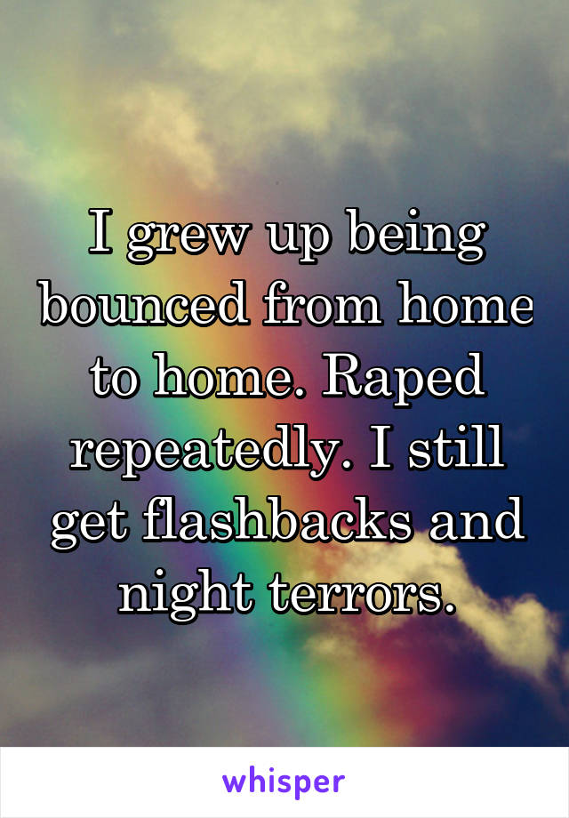 I grew up being bounced from home to home. Raped repeatedly. I still get flashbacks and night terrors.