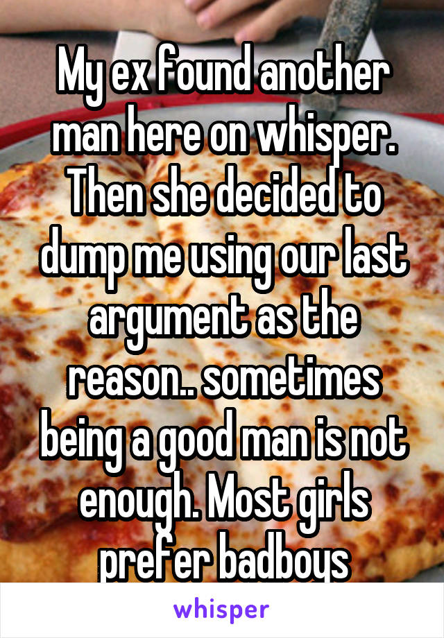 My ex found another man here on whisper. Then she decided to dump me using our last argument as the reason.. sometimes being a good man is not enough. Most girls prefer badboys