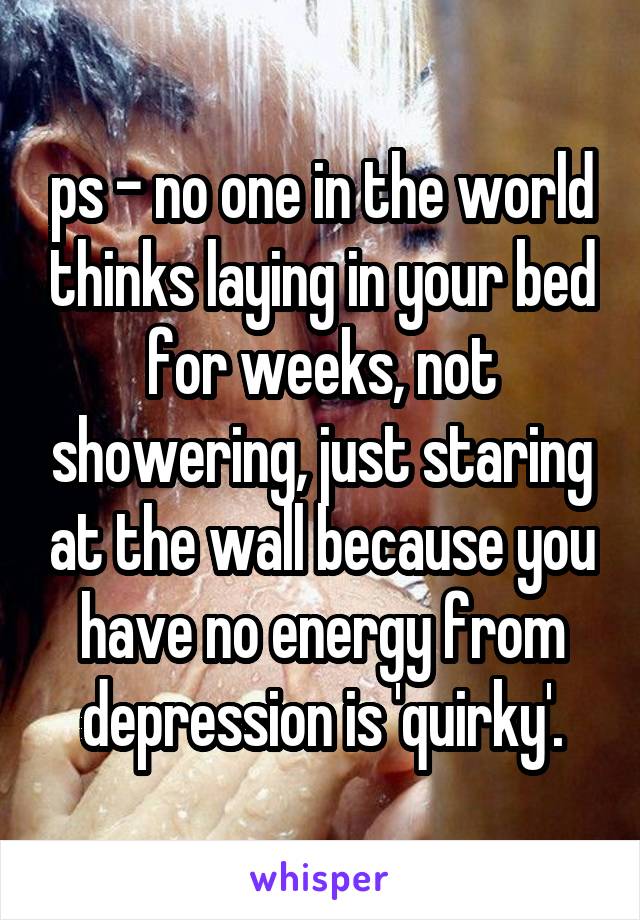 ps - no one in the world thinks laying in your bed for weeks, not showering, just staring at the wall because you have no energy from depression is 'quirky'.